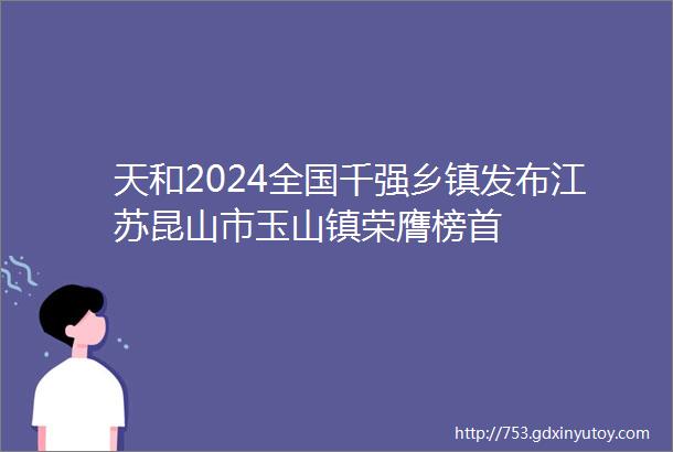 天和2024全国千强乡镇发布江苏昆山市玉山镇荣膺榜首