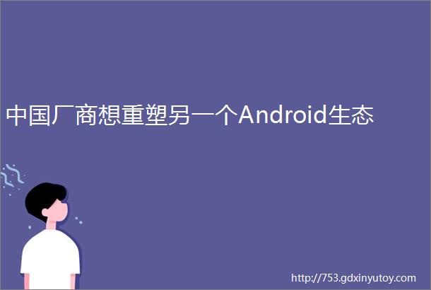 中国厂商想重塑另一个Android生态